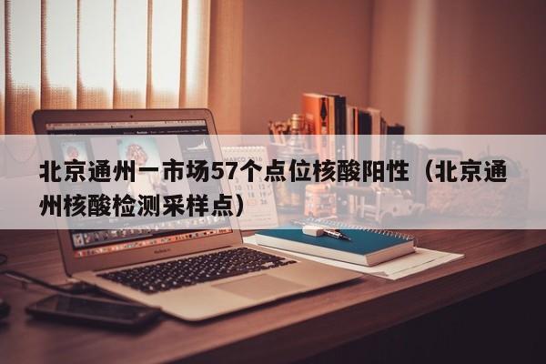 北京通州一市场57个点位核酸阳性(北京通州核酸检测采样点)