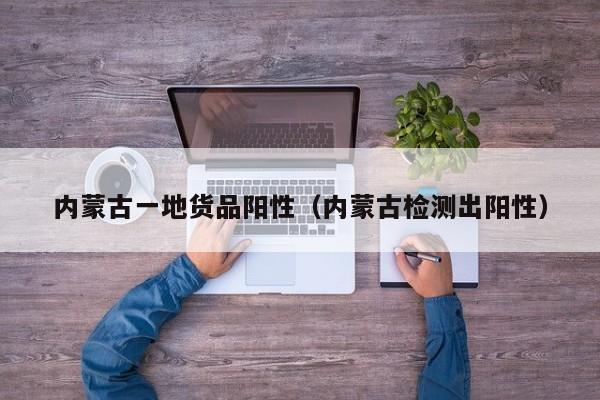 内蒙古一地货品阳性（内蒙古检测出阳性）