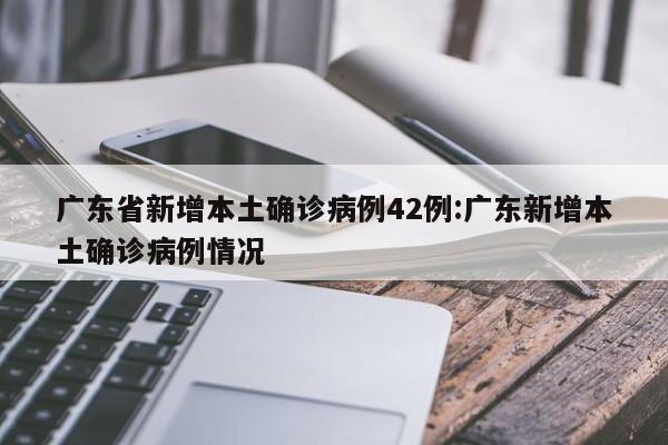 广东省新增本土确诊病例42例:广东新增本土确诊病例情况
