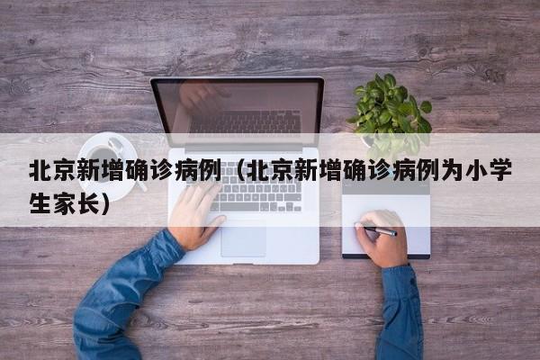 北京新增确诊病例(北京新增确诊病例为小学生家长)