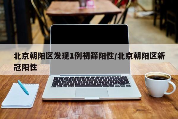北京朝阳区发现1例初筛阳性/北京朝阳区新冠阳性