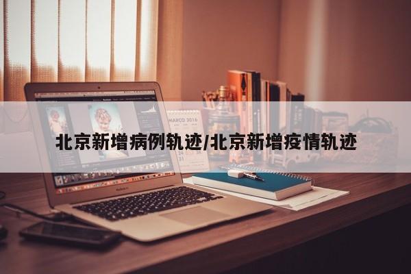 北京新增病例轨迹/北京新增疫情轨迹