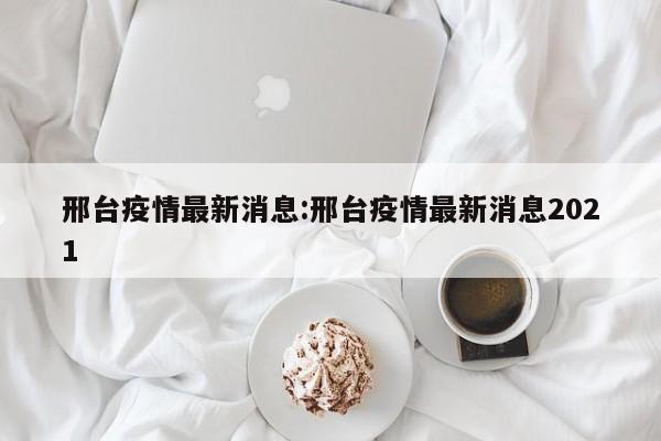 邢台疫情最新消息:邢台疫情最新消息2021