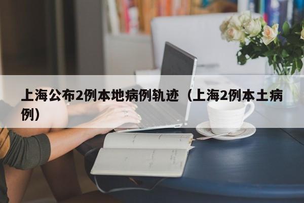 上海公布2例本地病例轨迹(上海2例本土病例)