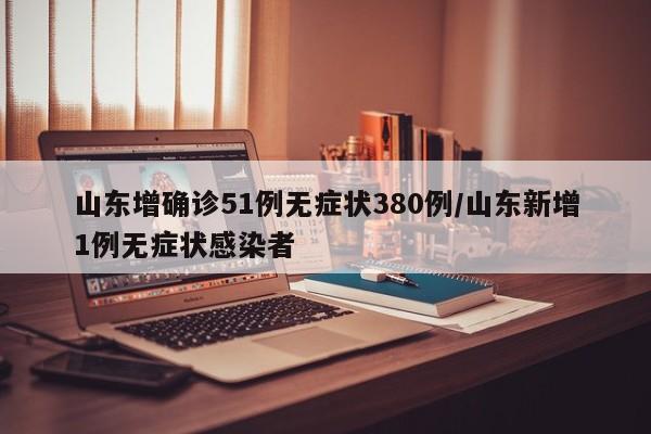 山东增确诊51例无症状380例/山东新增1例无症状感染者