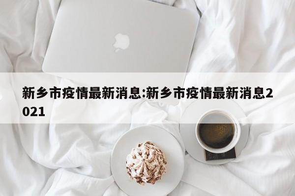 新乡市疫情最新消息:新乡市疫情最新消息2021