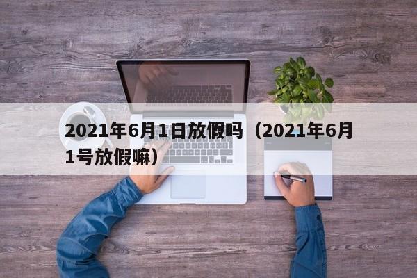 2021年6月1日放假吗（2021年6月1号放假嘛）
