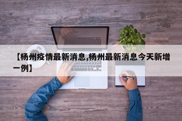 【杨州疫情最新消息,杨州最新消息今天新增一例】
