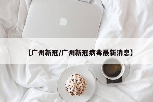 【广州新冠/广州新冠病毒最新消息】