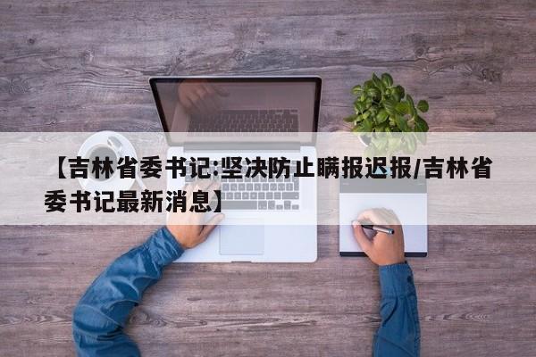 【吉林省委书记:坚决防止瞒报迟报/吉林省委书记最新消息】