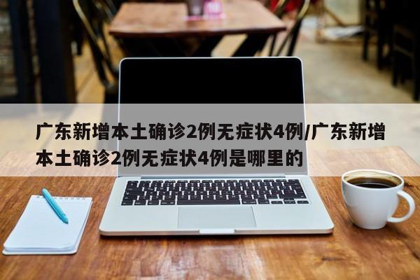 广东新增本土确诊2例无症状4例/广东新增本土确诊2例无症状4例是哪里的