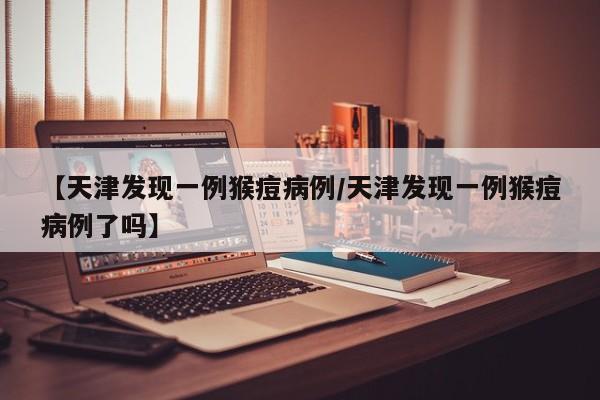 【天津发现一例猴痘病例/天津发现一例猴痘病例了吗】