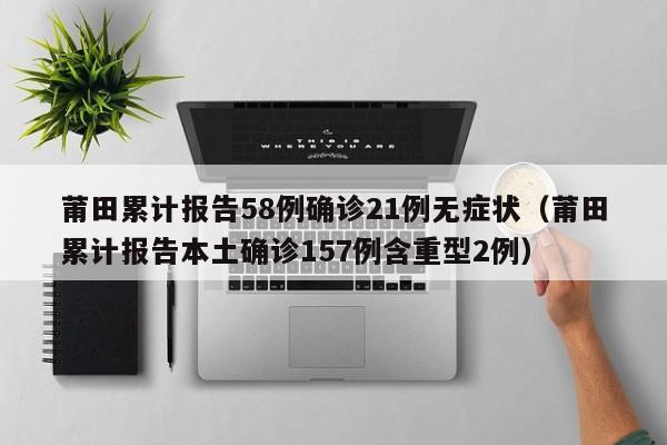 莆田累计报告58例确诊21例无症状（莆田累计报告本土确诊157例含重型2例）