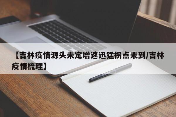 【吉林疫情源头未定增速迅猛拐点未到/吉林疫情梳理】