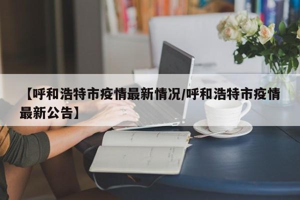 【呼和浩特市疫情最新情况/呼和浩特市疫情最新公告】