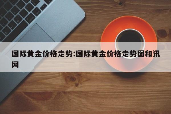 国际黄金价格走势:国际黄金价格走势图和讯网