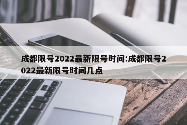 成都限号2022最新限号时间:成都限号2022最新限号时间几点