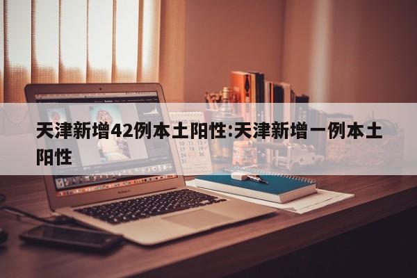 天津新增42例本土阳性:天津新增一例本土阳性