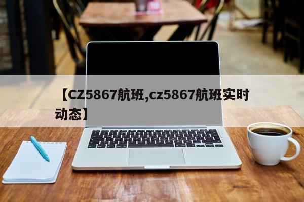 【CZ5867航班,cz5867航班实时动态】
