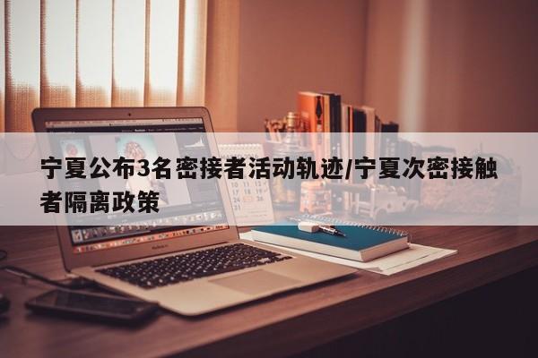 宁夏公布3名密接者活动轨迹/宁夏次密接触者隔离政策