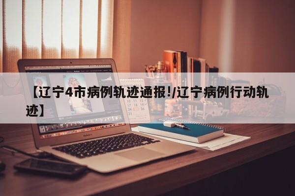 【辽宁4市病例轨迹通报!/辽宁病例行动轨迹】