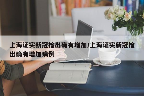 上海证实新冠检出确有增加/上海证实新冠检出确有增加病例