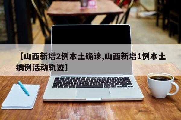 【山西新增2例本土确诊,山西新增1例本土病例活动轨迹】