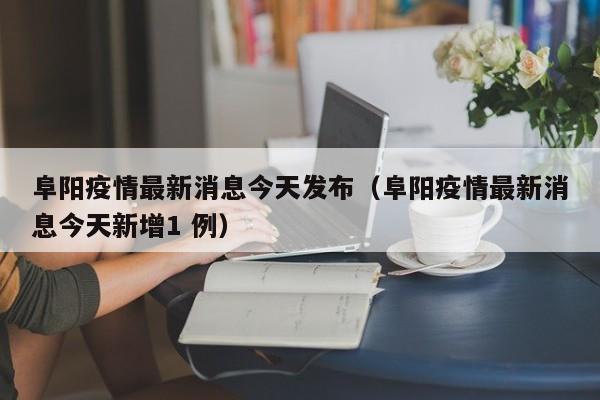阜阳疫情最新消息今天发布（阜阳疫情最新消息今天新增1 例）