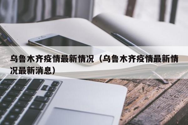 乌鲁木齐疫情最新情况(乌鲁木齐疫情最新情况最新消息)