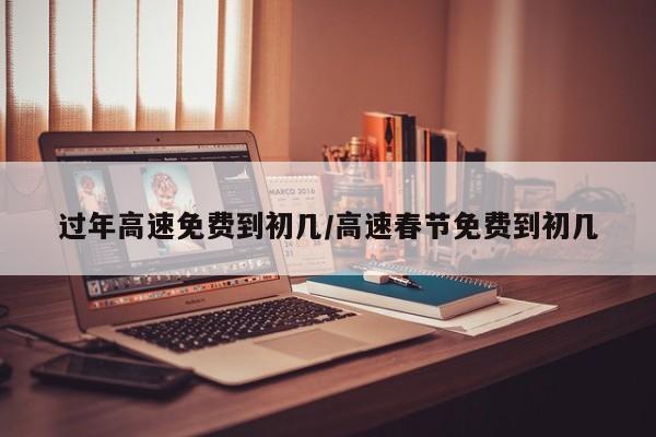 过年高速免费到初几/高速春节免费到初几