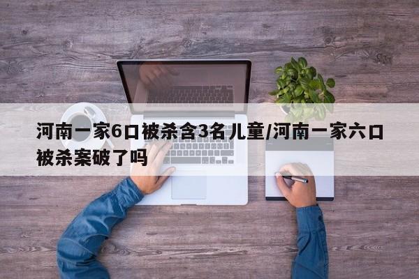 河南一家6口被杀含3名儿童/河南一家六口被杀案破了吗