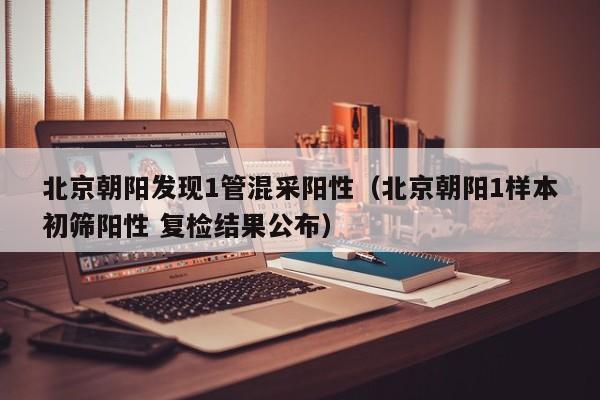 北京朝阳发现1管混采阳性（北京朝阳1样本初筛阳性 复检结果公布）