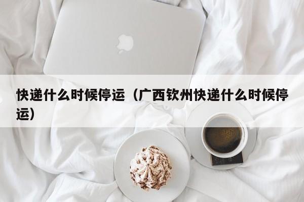 快递什么时候停运（广西钦州快递什么时候停运）