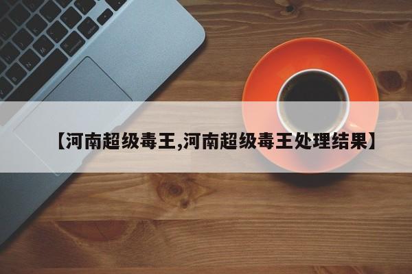 【河南超级毒王,河南超级毒王处理结果】