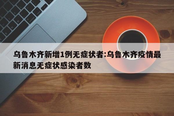 乌鲁木齐新增1例无症状者:乌鲁木齐疫情最新消息无症状感染者数