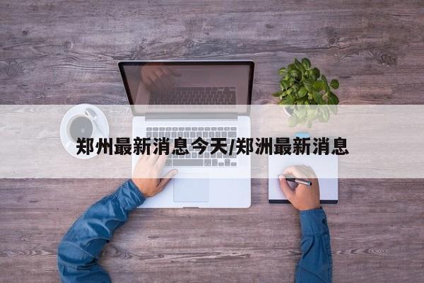 郑州最新消息今天/郑洲最新消息
