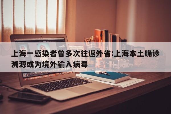 上海一感染者曾多次往返外省:上海本土确诊溯源或为境外输入病毒