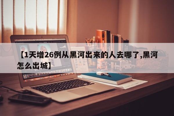 【1天增26例从黑河出来的人去哪了,黑河怎么出城】