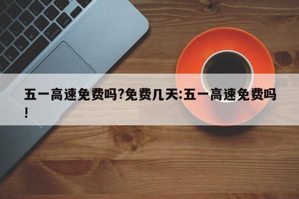 五一高速免费吗?免费几天:五一高速免费吗!