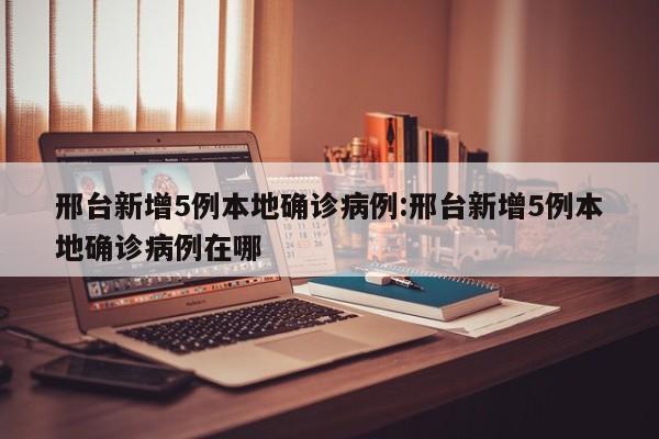 邢台新增5例本地确诊病例:邢台新增5例本地确诊病例在哪