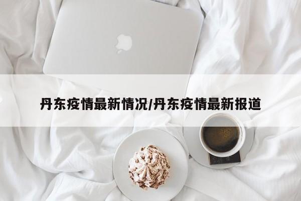 丹东疫情最新情况/丹东疫情最新报道