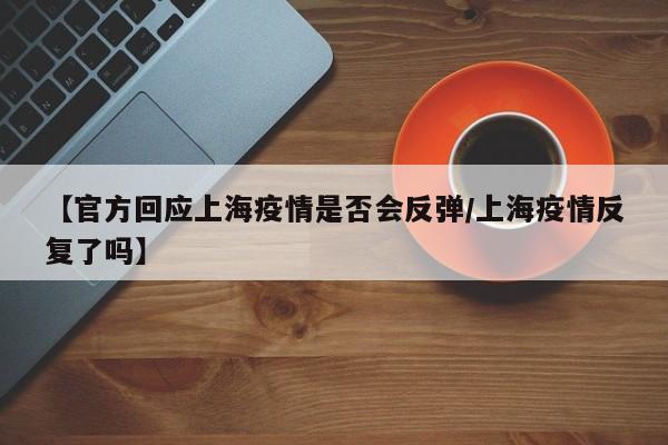 【官方回应上海疫情是否会反弹/上海疫情反复了吗】