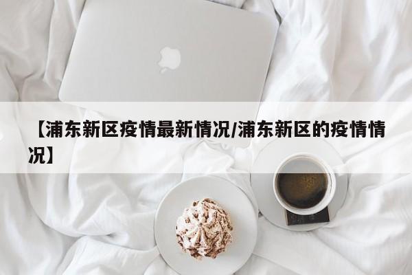 【浦东新区疫情最新情况/浦东新区的疫情情况】
