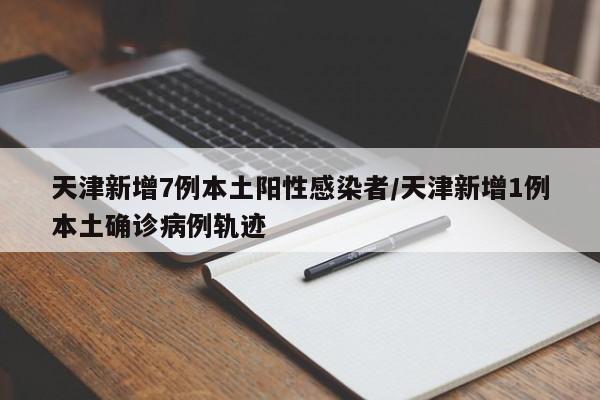 天津新增7例本土阳性感染者/天津新增1例本土确诊病例轨迹