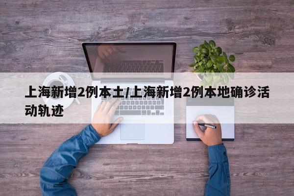 上海新增2例本土/上海新增2例本地确诊活动轨迹