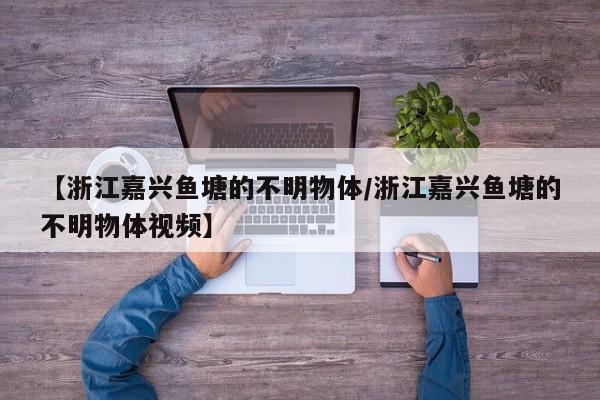 【浙江嘉兴鱼塘的不明物体/浙江嘉兴鱼塘的不明物体视频】