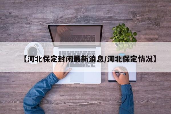 【河北保定封闭最新消息/河北保定情况】