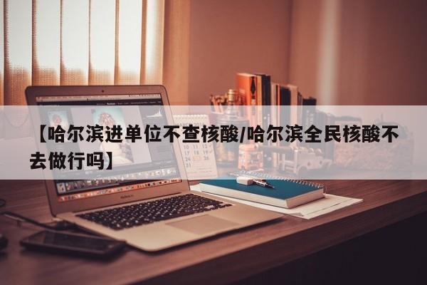 【哈尔滨进单位不查核酸/哈尔滨全民核酸不去做行吗】