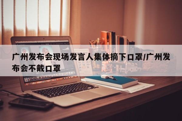广州发布会现场发言人集体摘下口罩/广州发布会不戴口罩