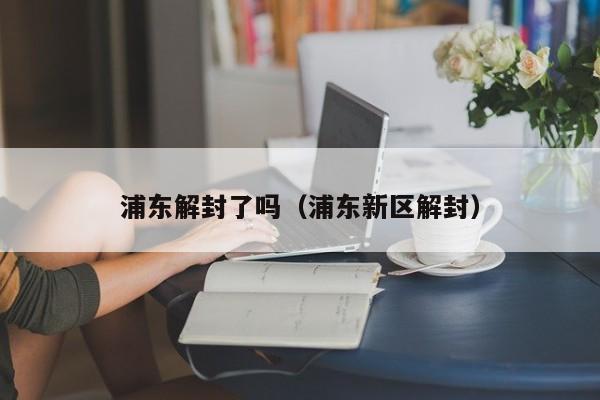 浦东解封了吗（浦东新区解封）